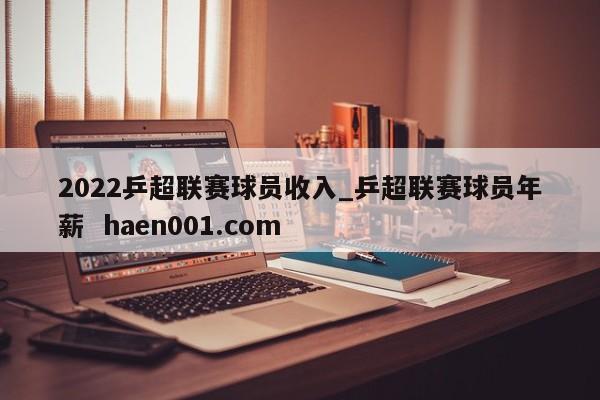 2022乒超联赛球员收入_乒超联赛球员年薪  haen001.com
