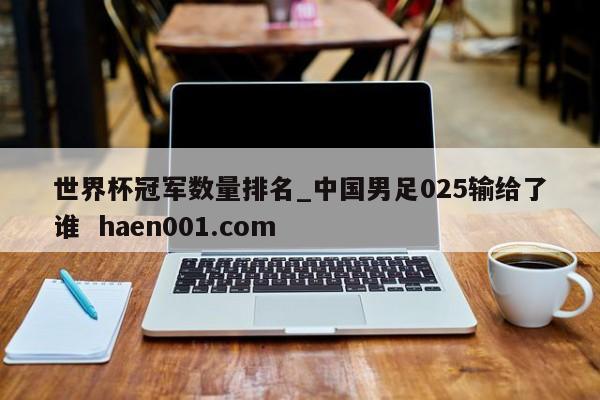 世界杯冠军数量排名_中国男足025输给了谁  haen001.com
