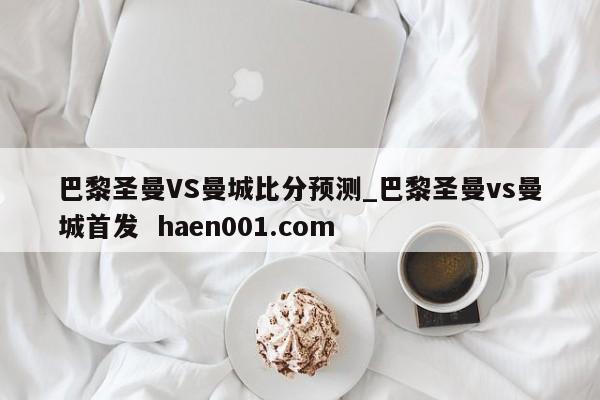 巴黎圣曼VS曼城比分预测_巴黎圣曼vs曼城首发  haen001.com