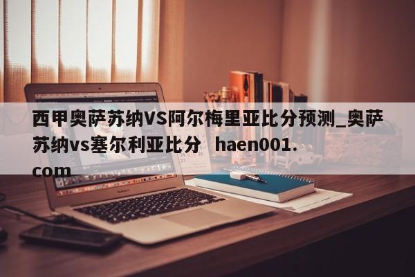 西甲奥萨苏纳VS阿尔梅里亚比分预测_奥萨苏纳vs塞尔利亚比分 haen001.com