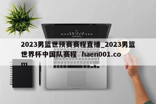 2023男篮世预赛赛程直播_2023男篮世界杯中国队赛程  haen001.com
