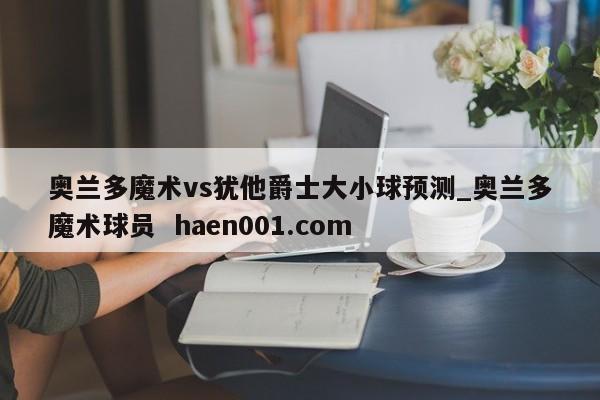 奥兰多魔术vs犹他爵士大小球预测_奥兰多魔术球员 haen001.com