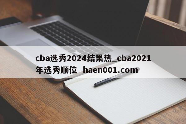 cba选秀2024结果热_cba2021年选秀顺位 haen001.com