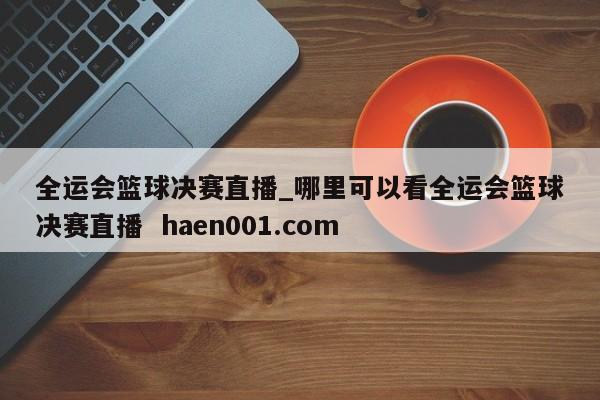全运会篮球决赛直播_哪里可以看全运会篮球决赛直播  haen001.com