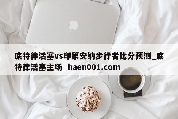 底特律活塞vs印第安纳步行者比分预测_底特律活塞主场  haen001.com