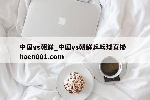 中国vs朝鲜_中国vs朝鲜乒乓球直播  haen001.com