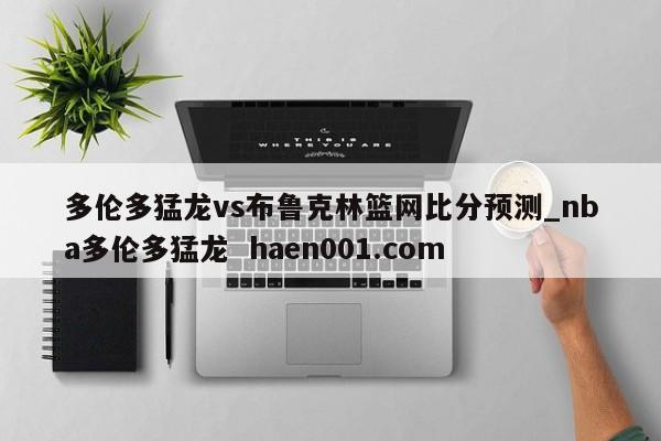 多伦多猛龙vs布鲁克林篮网比分预测_nba多伦多猛龙 haen001.com