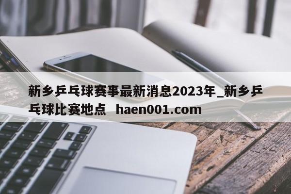 新乡乒乓球赛事最新消息2023年_新乡乒乓球比赛地点  haen001.com