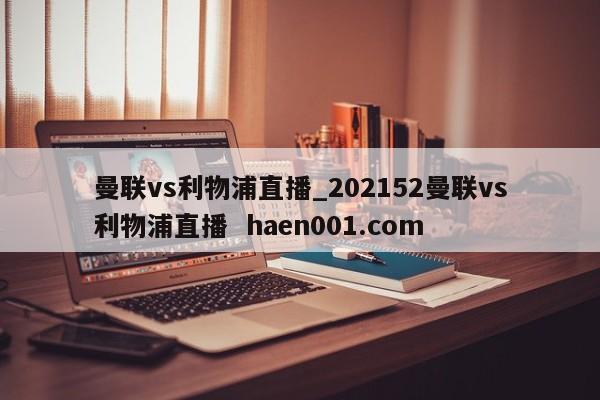 曼联vs利物浦直播_202152曼联vs利物浦直播  haen001.com