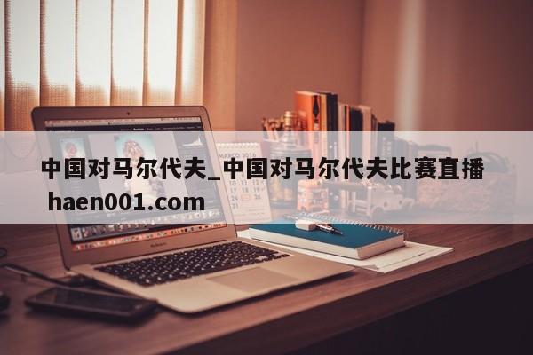 中国对马尔代夫_中国对马尔代夫比赛直播  haen001.com