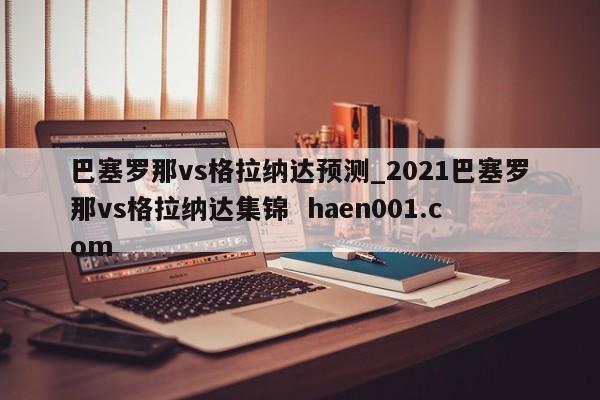 巴塞罗那vs格拉纳达预测_2021巴塞罗那vs格拉纳达集锦  haen001.com