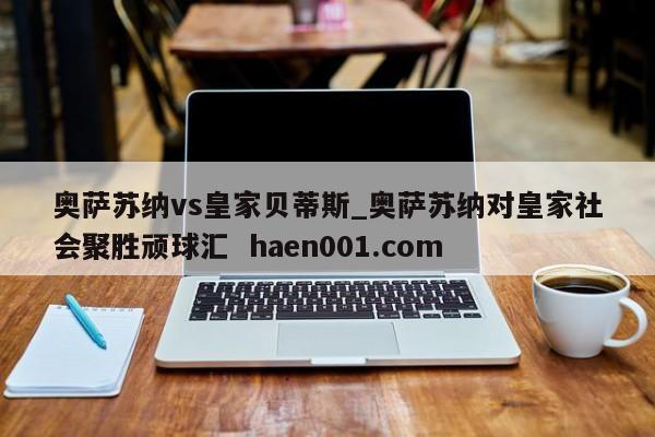 奥萨苏纳vs皇家贝蒂斯_奥萨苏纳对皇家社会聚胜顽球汇  haen001.com
