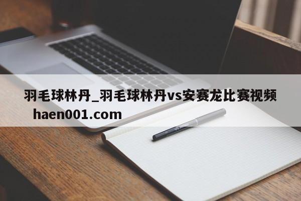 羽毛球林丹_羽毛球林丹vs安赛龙比赛视频  haen001.com