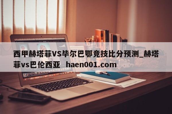 西甲赫塔菲VS毕尔巴鄂竞技比分预测_赫塔菲vs巴伦西亚  haen001.com
