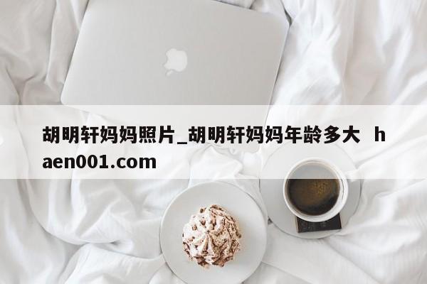 胡明轩妈妈照片_胡明轩妈妈年龄多大  haen001.com