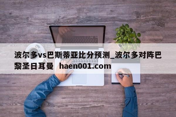 波尔多vs巴斯蒂亚比分预测_波尔多对阵巴黎圣日耳曼  haen001.com