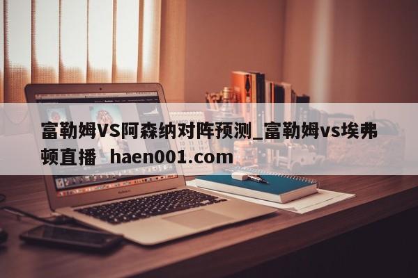 富勒姆VS阿森纳对阵预测_富勒姆vs埃弗顿直播  haen001.com